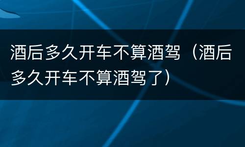 酒后多久开车不算酒驾（酒后多久开车不算酒驾了）