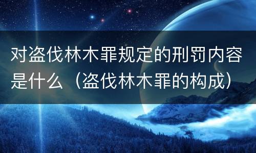 对盗伐林木罪规定的刑罚内容是什么（盗伐林木罪的构成）