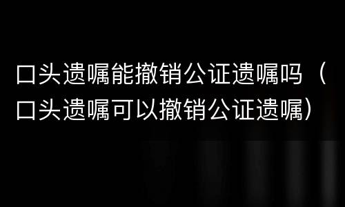 口头遗嘱能撤销公证遗嘱吗（口头遗嘱可以撤销公证遗嘱）