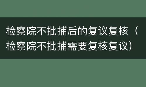 检察院不批捕后的复议复核（检察院不批捕需要复核复议）