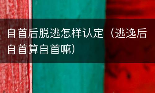 自首后脱逃怎样认定（逃逸后自首算自首嘛）