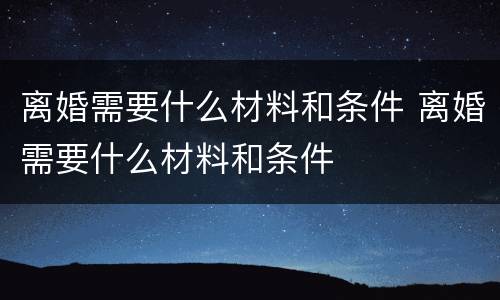 离婚需要什么材料和条件 离婚需要什么材料和条件
