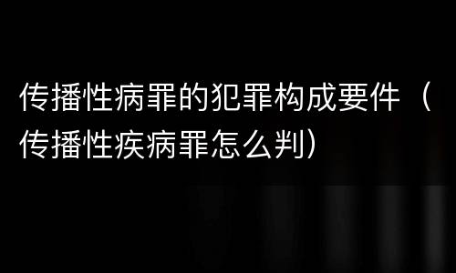 传播性病罪的犯罪构成要件（传播性疾病罪怎么判）