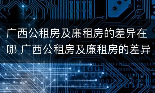 广西公租房及廉租房的差异在哪 广西公租房及廉租房的差异在哪里