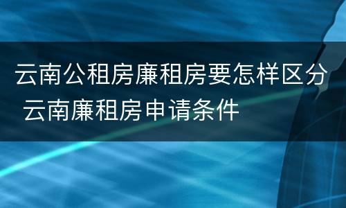 云南公租房廉租房要怎样区分 云南廉租房申请条件