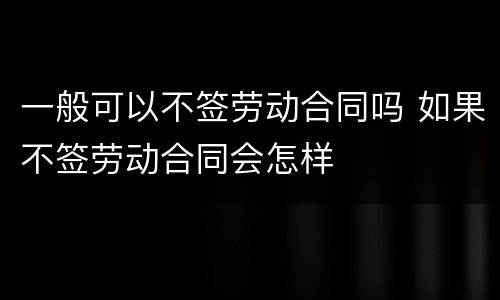 一般可以不签劳动合同吗 如果不签劳动合同会怎样