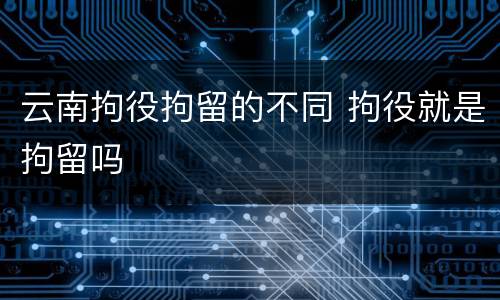 云南拘役拘留的不同 拘役就是拘留吗