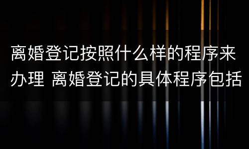 离婚登记按照什么样的程序来办理 离婚登记的具体程序包括