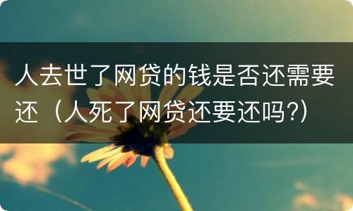 人去世了网贷的钱是否还需要还（人死了网贷还要还吗?）