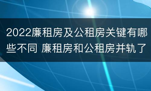 2022廉租房及公租房关键有哪些不同 廉租房和公租房并轨了吗