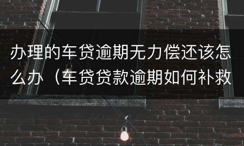 办理的车贷逾期无力偿还该怎么办（车贷贷款逾期如何补救）