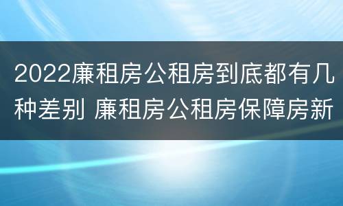 2022廉租房公租房到底都有几种差别 廉租房公租房保障房新政策