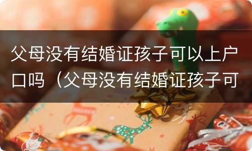 父母没有结婚证孩子可以上户口吗（父母没有结婚证孩子可以上户口吗农村）