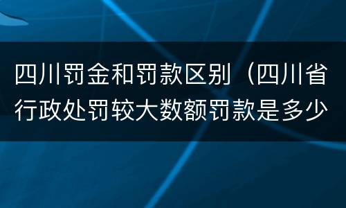 四川罚金和罚款区别（四川省行政处罚较大数额罚款是多少）