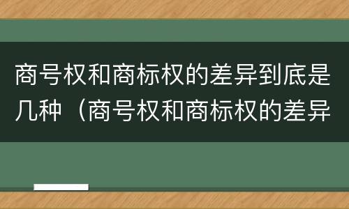 商号权和商标权的差异到底是几种（商号权和商标权的差异到底是几种形式）