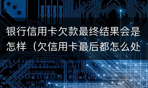 银行信用卡欠款最终结果会是怎样（欠信用卡最后都怎么处理的）