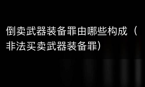 倒卖武器装备罪由哪些构成（非法买卖武器装备罪）
