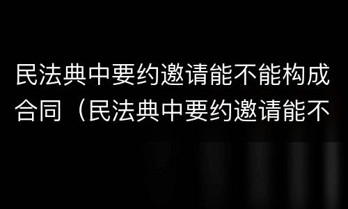 民法典中要约邀请能不能构成合同（民法典中要约邀请能不能构成合同诈骗）
