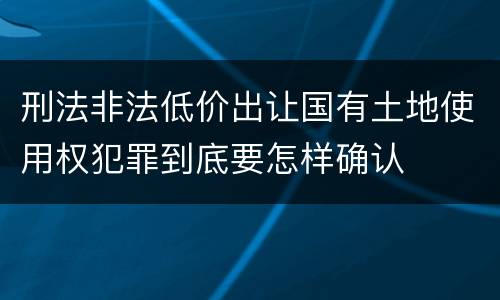 刑法非法低价出让国有土地使用权犯罪到底要怎样确认