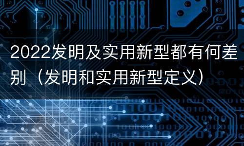 2022发明及实用新型都有何差别（发明和实用新型定义）
