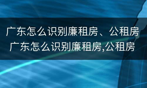 广东怎么识别廉租房、公租房 广东怎么识别廉租房,公租房的真假
