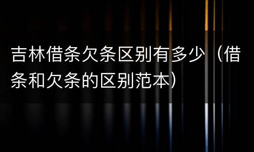吉林借条欠条区别有多少（借条和欠条的区别范本）