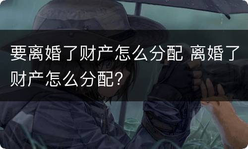要离婚了财产怎么分配 离婚了财产怎么分配?