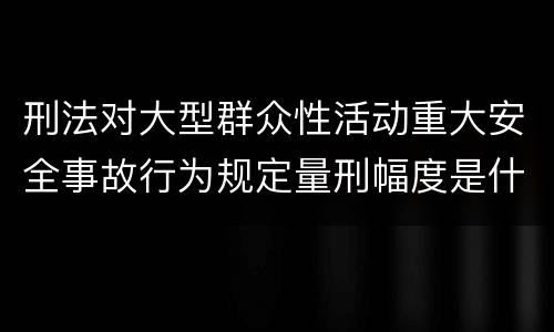 刑法对大型群众性活动重大安全事故行为规定量刑幅度是什么