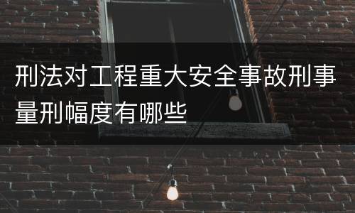 刑法对工程重大安全事故刑事量刑幅度有哪些