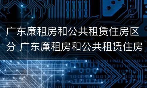 广东廉租房和公共租赁住房区分 广东廉租房和公共租赁住房区分吗