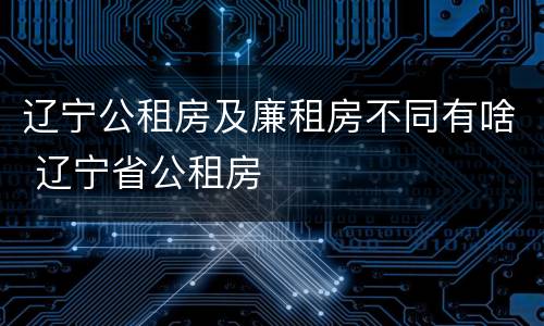 辽宁公租房及廉租房不同有啥 辽宁省公租房