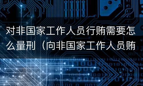 对非国家工作人员行贿需要怎么量刑（向非国家工作人员贿赂量刑）