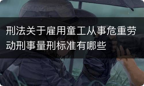 刑法关于雇用童工从事危重劳动刑事量刑标准有哪些