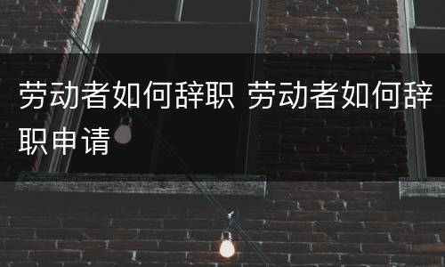 劳动者如何辞职 劳动者如何辞职申请