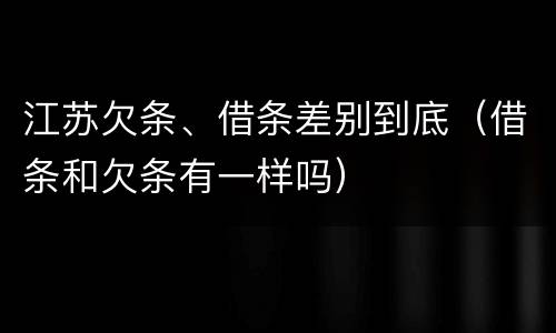 江苏欠条、借条差别到底（借条和欠条有一样吗）