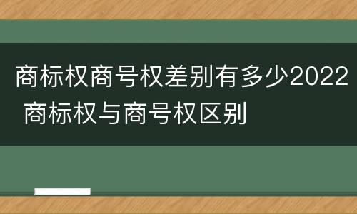 商标权商号权差别有多少2022 商标权与商号权区别