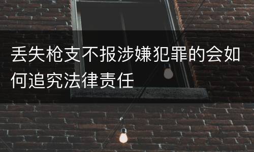 丢失枪支不报涉嫌犯罪的会如何追究法律责任