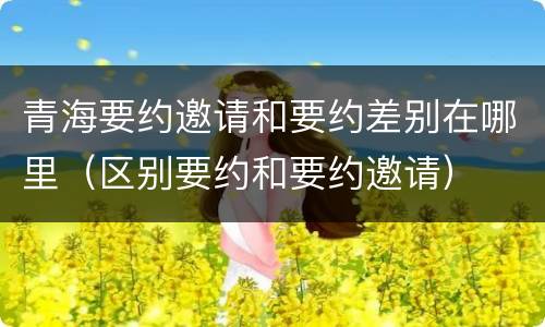 青海要约邀请和要约差别在哪里（区别要约和要约邀请）
