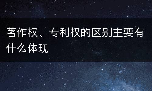 著作权、专利权的区别主要有什么体现