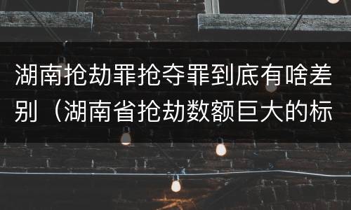 湖南抢劫罪抢夺罪到底有啥差别（湖南省抢劫数额巨大的标准）