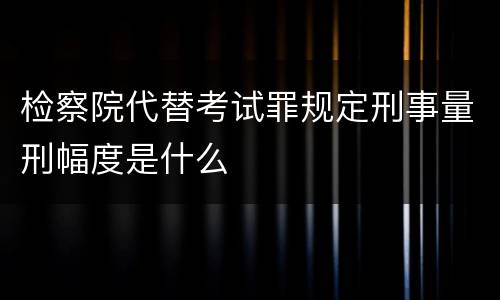 检察院代替考试罪规定刑事量刑幅度是什么