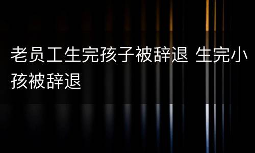 老员工生完孩子被辞退 生完小孩被辞退