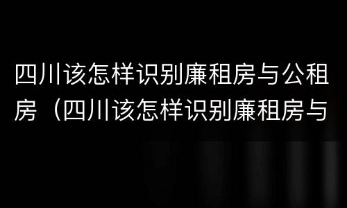 四川该怎样识别廉租房与公租房（四川该怎样识别廉租房与公租房呢）