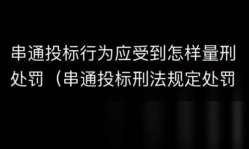 串通投标行为应受到怎样量刑处罚（串通投标刑法规定处罚）