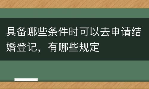 具备哪些条件时可以去申请结婚登记，有哪些规定