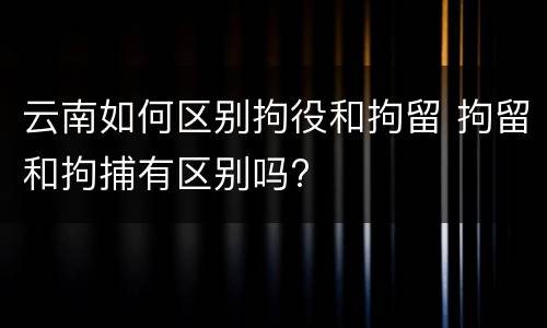 云南如何区别拘役和拘留 拘留和拘捕有区别吗?