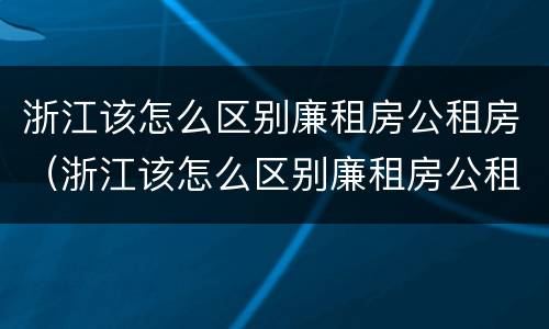浙江该怎么区别廉租房公租房（浙江该怎么区别廉租房公租房呢）