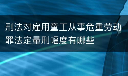 刑法对雇用童工从事危重劳动罪法定量刑幅度有哪些 刑法对雇用童工从事危重劳动罪法定量刑幅度有哪些