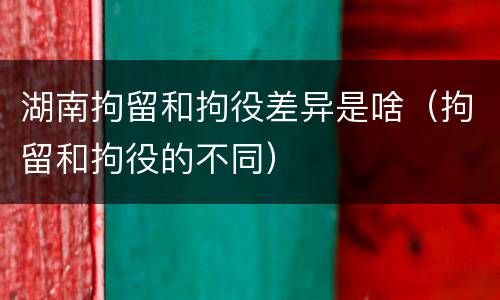 湖南拘留和拘役差异是啥（拘留和拘役的不同）