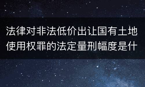 法律对非法低价出让国有土地使用权罪的法定量刑幅度是什么